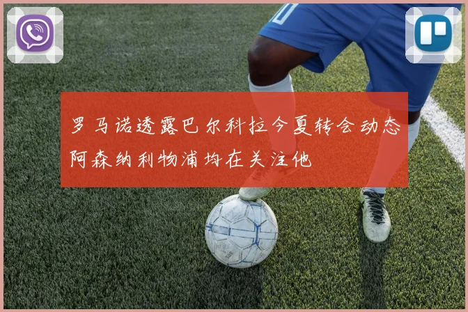 罗马诺透露巴尔科拉今夏转会动态阿森纳利物浦均在关注他