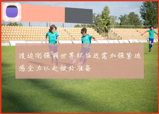 渡边刚强调世界杯临近需加强紧迫感全力以赴做好准备