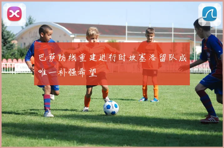 巴萨防线重建进行时坎塞洛留队成唯一补强希望