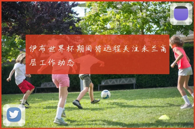 伊布世界杯期间将远程关注米兰高层工作动态