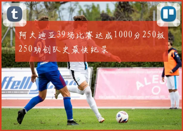 阿夫迪亚39场比赛达成1000分250板250助创队史最快纪录