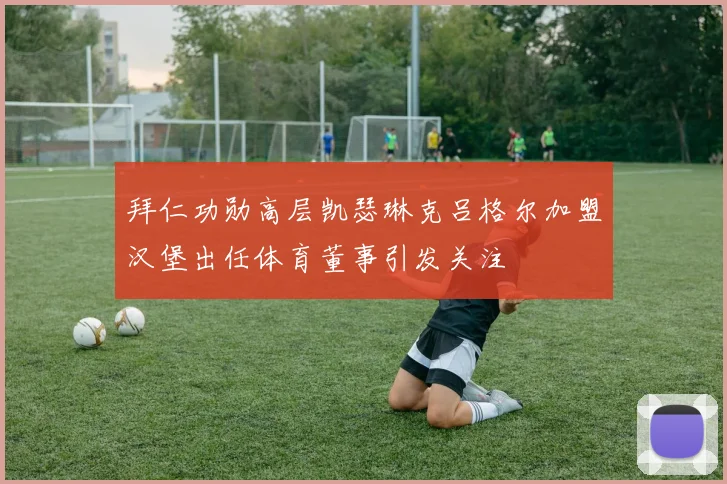 拜仁功勋高层凯瑟琳克吕格尔加盟汉堡出任体育董事引发关注