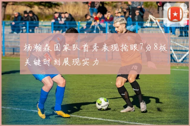 杨瀚森国家队首秀表现抢眼7分8板关键时刻展现实力