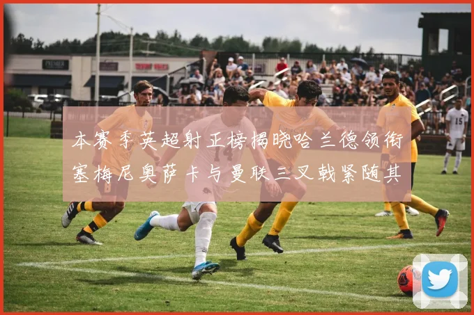 本赛季英超射正榜揭晓哈兰德领衔塞梅尼奥萨卡与曼联三叉戟紧随其后