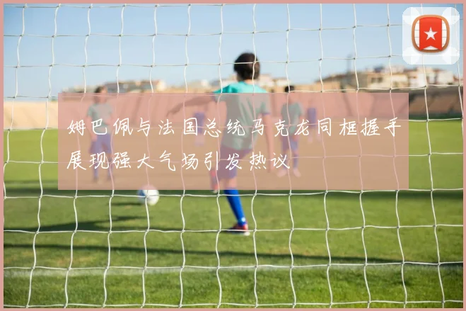 姆巴佩与法国总统马克龙同框握手展现强大气场引发热议