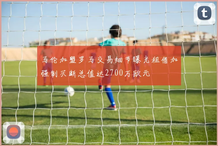 马伦加盟罗马交易细节曝光租借加强制买断总值达2700万欧元