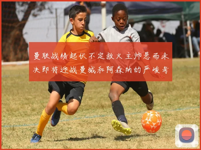 曼联战绩起伏不定救火主帅悬而未决即将迎战曼城和阿森纳的严峻考验