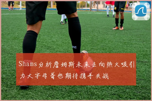 Shams分析詹姆斯未来去向热火吸引力大字母哥也期待携手共战