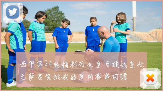 西甲第24轮精彩对决皇马迎战皇社巴萨客场挑战赫罗纳赛事前瞻