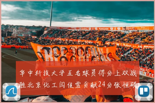 华中科技大学五名球员得分上双战胜北京化工闫佳雪贡献24分张恒硕斩获25分8篮板8助攻