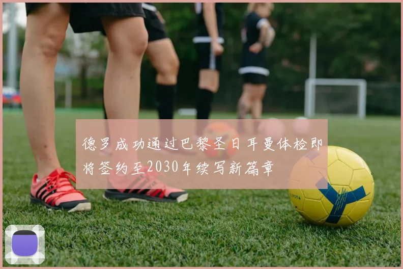 德罗成功通过巴黎圣日耳曼体检即将签约至2030年续写新篇章