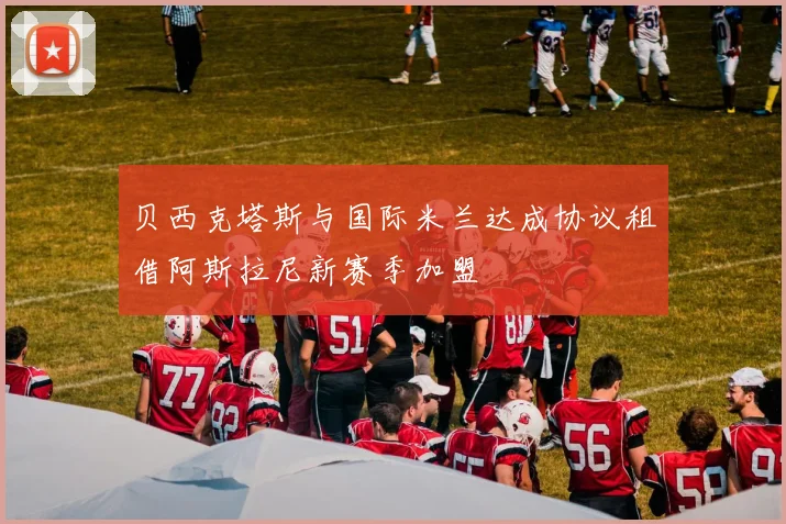 贝西克塔斯与国际米兰达成协议租借阿斯拉尼新赛季加盟