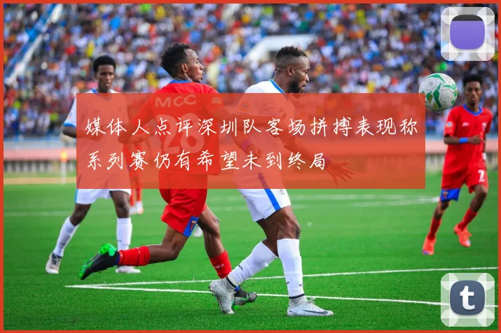 媒体人点评深圳队客场拼搏表现称系列赛仍有希望未到终局