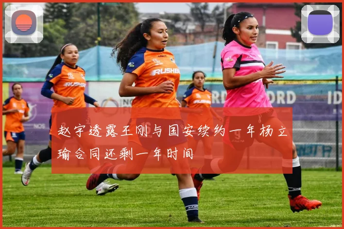 赵宇透露王刚与国安续约一年杨立瑜合同还剩一年时间