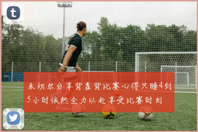 米切尔分享背靠背比赛心得只睡4到5小时依然全力以赴享受比赛时刻